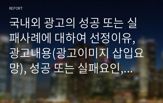 국내외 광고의 성공 또는 실패사례에 대하여 선정이유, 광고내용(광고이미지 삽입요망), 성공 또는 실패요인, 사례