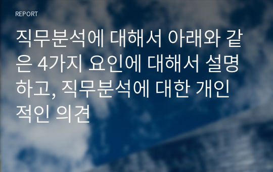 직무분석에 대해서 아래와 같은 4가지 요인에 대해서 설명하고, 직무분석에 대한 개인적인 의견