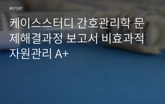 케이스스터디 간호관리학 문제해결과정 보고서 비효과적 자원관리 A+