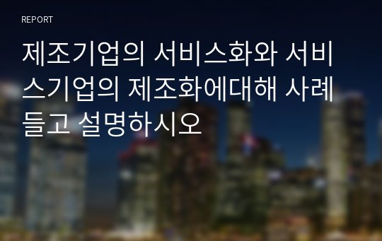 제조기업의 서비스화와 서비스기업의 제조화에대해 사례들고 설명하시오