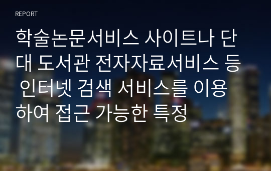 학술논문서비스 사이트나 단대 도서관 전자자료서비스 등 인터넷 검색 서비스를 이용하여 접근 가능한 특정