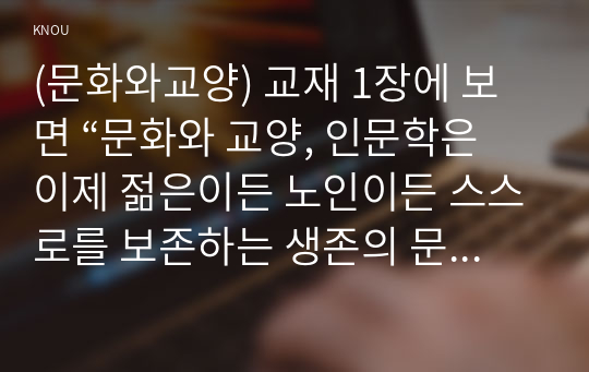 (문화와교양) 교재 1장에 보면 “문화와 교양, 인문학은 이제 젊은이든 노인이든 스스로를 보존하는 생존의 문제이자 사람다운 삶을 위한 필수조건이 된 것이다”라는 문장이 나옵니다. 문화와 교양, 인문학이 생존이 문제라는 것의 의미를 설명하고 우리가 살아가는 데 문화와 교양, 인문학이 어떤 도움을 줄 수 있는지에 대해 사례를 들어 분석해 보시오