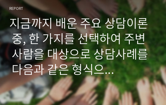 지금까지 배운 주요 상담이론 중, 한 가지를 선택하여 주변 사람을 대상으로 상담사례를 다음과 같은 형식으로 작성해서 제출