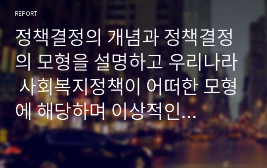 정책결정의 개념과 정책결정의 모형을 설명하고 우리나라 사회복지정책이 어떠한 모형에 해당하며 이상적인 모형은 무엇인가에 대해 학습자의 의견을 서술하시오.