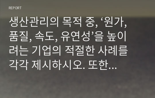 생산관리의 목적 중, ‘원가, 품질, 속도, 유연성’을 높이려는 기업의 적절한 사례를 각각 제시하시오. 또한 각 기업들이 목적