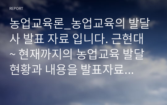 농업교육론_농업교육의 발달사 발표 자료 입니다. 근현대~ 현재까지의 농업교육 발달 현황과 내용을 발표자료로 정리하였습니다. 바로 발표자료로 사용해도 무방할 정도로 잘 정리하였습니다.