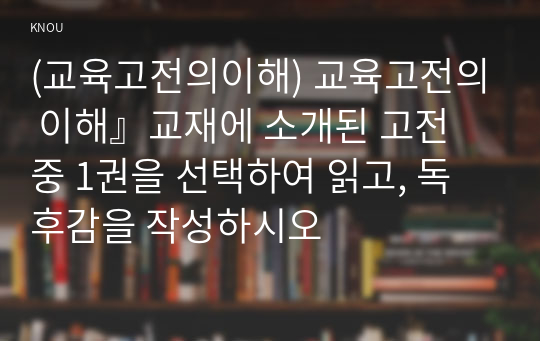 (교육고전의이해) 교육고전의 이해』교재에 소개된 고전 중 1권을 선택하여 읽고, 독후감을 작성하시오