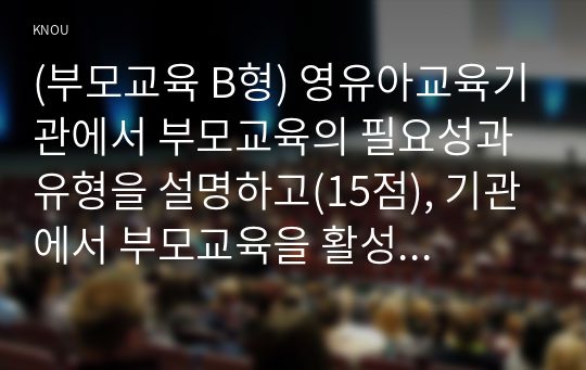 (부모교육 B형) 영유아교육기관에서 부모교육의 필요성과 유형을 설명하고(15점), 기관에서 부모교육을 활성화 할 수 있는 방안을 모색