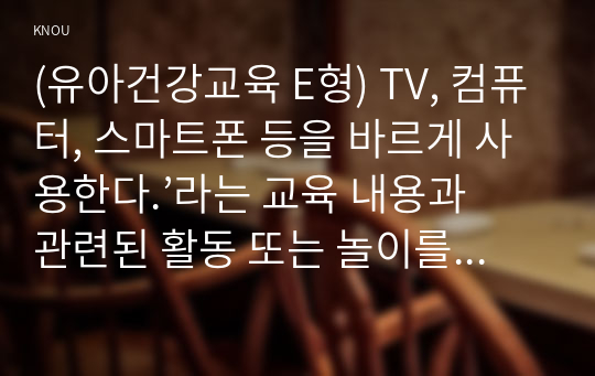 (유아건강교육 E형) TV, 컴퓨터, 스마트폰 등을 바르게 사용한다.’라는 교육 내용과 관련된 활동 또는 놀이를 2가지 조사하고, 각 활동놀이