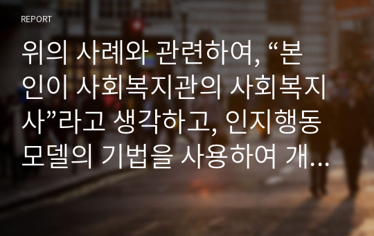 위의 사례와 관련하여, “본인이 사회복지관의 사회복지사”라고 생각하고, 인지행동모델의 기법을 사용하여 개입하고 자신의 언어로 코멘트