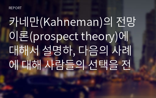 카네만(Kahneman)의 전망이론(prospect theory)에 대해서 설명하, 다음의 사례에 대해 사람들의 선택을 전망이론을 적용하여 설명