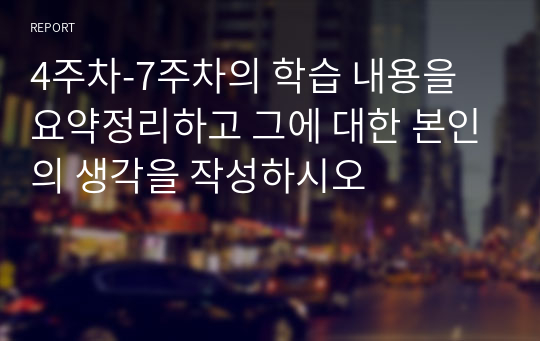 4주차-7주차의 학습 내용을 요약정리하고 그에 대한 본인의 생각을 작성하시오