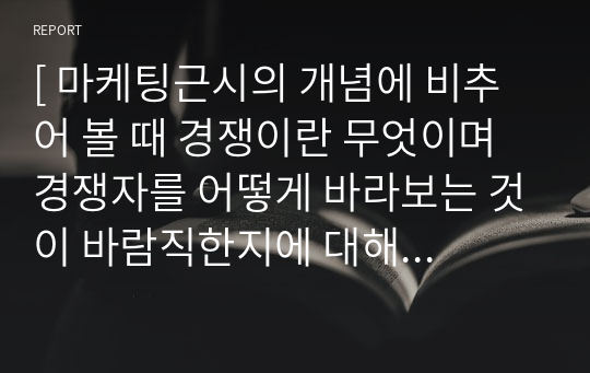 [ 마케팅근시의 개념에 비추어 볼 때 경쟁이란 무엇이며 경쟁자를 어떻게 바라보는 것이 바람직한지에 대해 작성하시오. ]