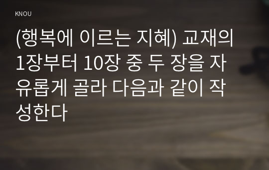 (행복에 이르는 지혜) 교재의 1장부터 10장 중 두 장을 자유롭게 골라 다음과 같이 작성한다