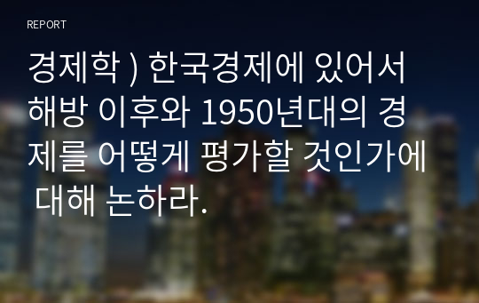 경제학 ) 한국경제에 있어서 해방 이후와 1950년대의 경제를 어떻게 평가할 것인가에 대해 논하라.