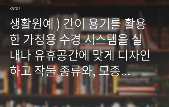 생활원예 ) 간이 용기를 활용한 가정용 수경 시스템을 실내나 유휴공간에 맞게 디자인하고 작물 종류와, 모종 준비와 수경재배 방식(순수수경, 배지경 등)을 선택하여 작물재배 계획을 수립해보라.