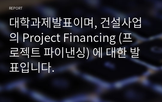 대학과제발표이며, 건설사업의 Project Financing (프로젝트 파이낸싱) 에 대한 발표입니다.