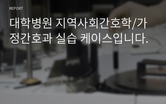 대학병원 지역사회간호학/가정간호과 실습 케이스입니다.