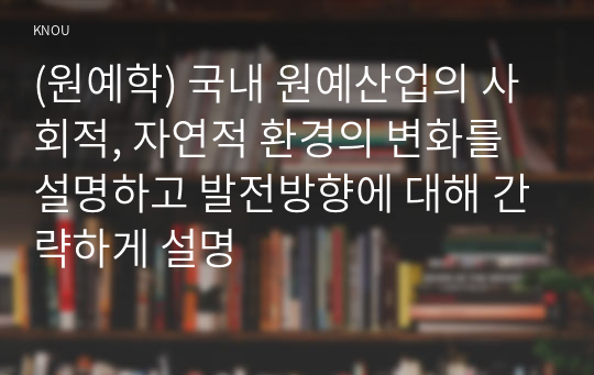 (원예학) 국내 원예산업의 사회적, 자연적 환경의 변화를 설명하고 발전방향에 대해 간략하게 설명