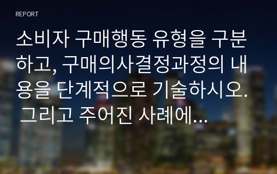 소비자 구매행동 유형을 구분하고, 구매의사결정과정의 내용을 단계적으로 기술하시오. 그리고 주어진 사례에 대해서 구매의사결정의 각 단계