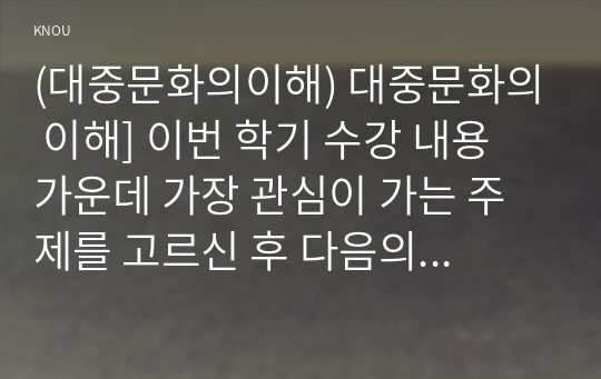 (대중문화의이해) 대중문화의 이해] 이번 학기 수강 내용 가운데 가장 관심이 가는 주제를 고르신 후 다음의 내용