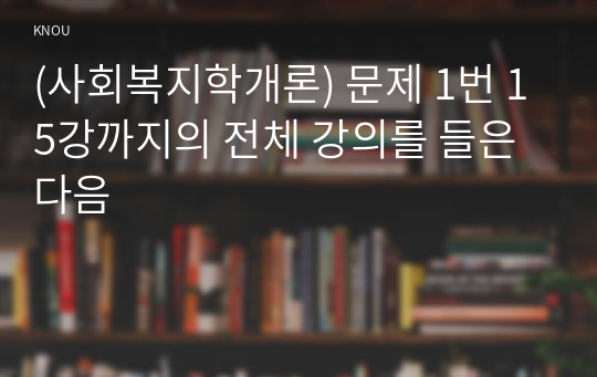 (사회복지학개론) 문제 1번 15강까지의 전체 강의를 들은 다음