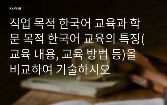 직업 목적 한국어 교육과 학문 목적 한국어 교육의 특징(교육 내용, 교육 방법 등)을 비교하여 기술하시오