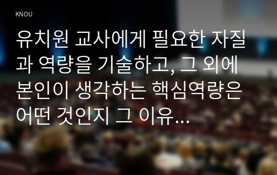 유치원 교사에게 필요한 자질과 역량을 기술하고, 그 외에 본인이 생각하는 핵심역량은 어떤 것인지 그 이유와 함께 설명하시오.