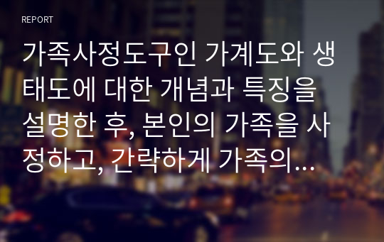 가족사정도구인 가계도와 생태도에 대한 개념과 특징을 설명한 후, 본인의 가족을 사정하고, 간략하게 가족의 특성