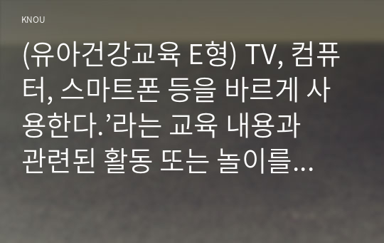 (유아건강교육 E형) TV, 컴퓨터, 스마트폰 등을 바르게 사용한다.’라는 교육 내용과 관련된 활동 또는 놀이를 2가지 조사하고, 각 활동놀이