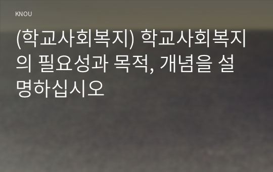 (학교사회복지) 학교사회복지의 필요성과 목적, 개념을 설명하십시오