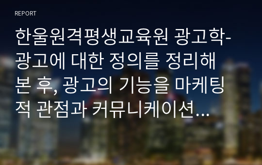 한울원격평생교육원 광고학-광고에 대한 정의를 정리해 본 후, 광고의 기능을 마케팅적 관점과 커뮤니케이션적 관점에서 각각 설명해 봅시다