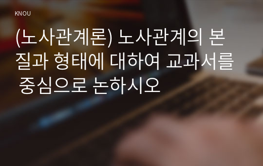 (노사관계론) 노사관계의 본질과 형태에 대하여 교과서를 중심으로 논하시오