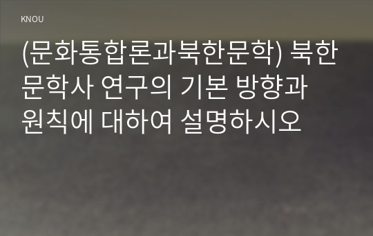 (문화통합론과북한문학) 북한문학사 연구의 기본 방향과 원칙에 대하여 설명하시오