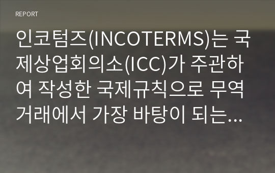 인코텀즈(INCOTERMS)는 국제상업회의소(ICC)가 주관하여 작성한 국제규칙으로 무역거래에서 가장 바탕이 되는 무역조건