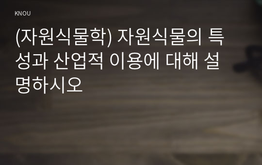 (자원식물학) 자원식물의 특성과 산업적 이용에 대해 설명하시오