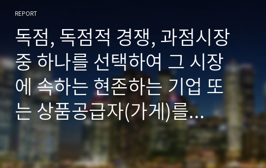 독점, 독점적 경쟁, 과점시장 중 하나를 선택하여 그 시장에 속하는 현존하는 기업 또는 상품공급자(가게)를 하나 지목