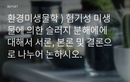 환경미생물학 ) 혐기성 미생물에 의한 슬러지 분해에에 대해서 서론, 본론 및 결론으로 나누어 논하시오.