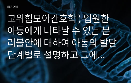 고위험모아간호학 ) 입원한 아동에게 나타날 수 있는 분리불안에 대하여 아동의 발달단계별로 설명하고 그에 대한 간호중재계획을 세우시오