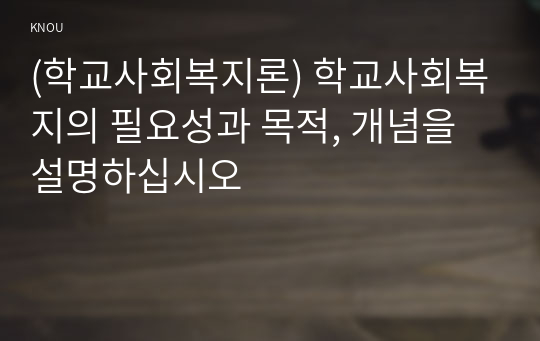 (학교사회복지론) 학교사회복지의 필요성과 목적, 개념을 설명하십시오