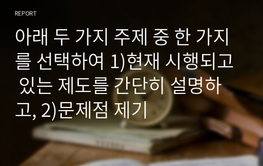 아래 두 가지 주제 중 한 가지를 선택하여 1)현재 시행되고 있는 제도를 간단히 설명하고, 2)문제점 제기