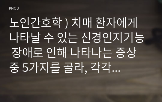 노인간호학 ) 치매 환자에게 나타날 수 있는 신경인지기능 장애로 인해 나타나는 증상 중 5가지를 골라, 각각의 특징이나 사례를 기술하시오