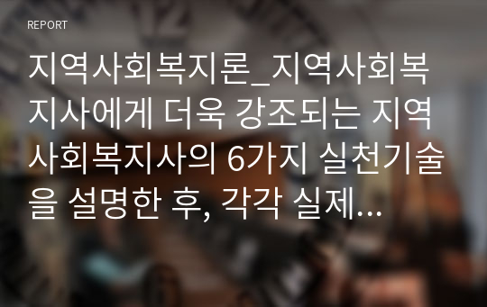 지역사회복지론_지역사회복지사에게 더욱 강조되는 지역사회복지사의 6가지 실천기술을 설명한 후, 각각 실제 사례를 들어보고 본인의 의견을 제시하시오