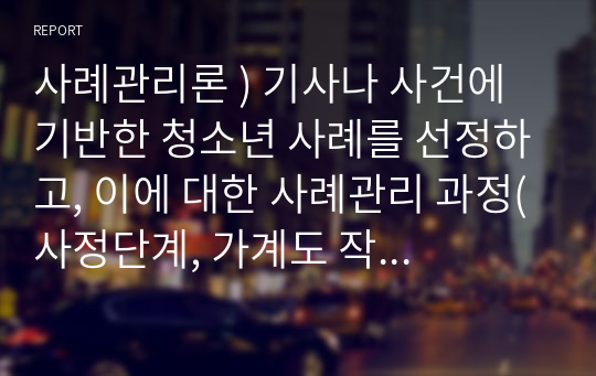 사례관리론 ) 기사나 사건에 기반한 청소년 사례를 선정하고, 이에 대한 사례관리 과정(사정단계, 가계도 작성, 서비스 계획단계, 실행단계, 점검단계, 검토 및 평가단계)에 기반해 분석을 하시오.