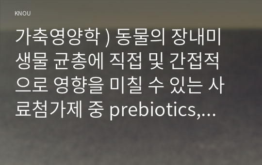 가축영양학 ) 동물의 장내미생물 균총에 직접 및 간접적으로 영향을 미칠 수 있는 사료첨가제 중 prebiotics, probiotics 및 postbiotics의 특징, 이들 첨가제의 동물의 생리에 영향하는 효과를 장내미생물과 연계하여 기술하시오.!!