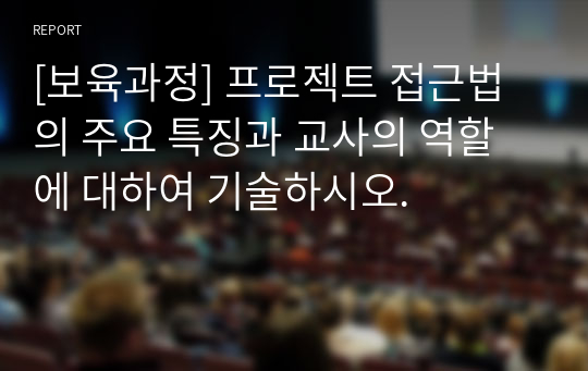 [보육과정] 프로젝트 접근법의 주요 특징과 교사의 역할에 대하여 기술하시오.