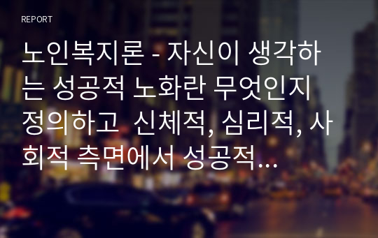 노인복지론 - 자신이 생각하는 성공적 노화란 무엇인지 정의하고  신체적, 심리적, 사회적 측면에서 성공적 노화를 위해서 어떠한 노력이 필요한지 쓰시오.