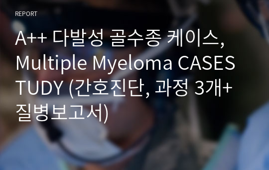 A++ 다발성 골수종 케이스, Multiple Myeloma CASESTUDY (간호진단, 과정 3개+질병보고서)