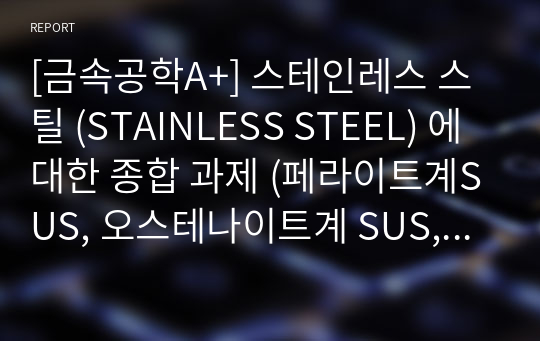 [금속공학A+] 스테인레스 스틸 (STAINLESS STEEL) 에 대한 종합 과제 (페라이트계SUS, 오스테나이트계 SUS, 석출 경화형 SUS, 비커스경도, Duplex Stainless Steel, Weldability )