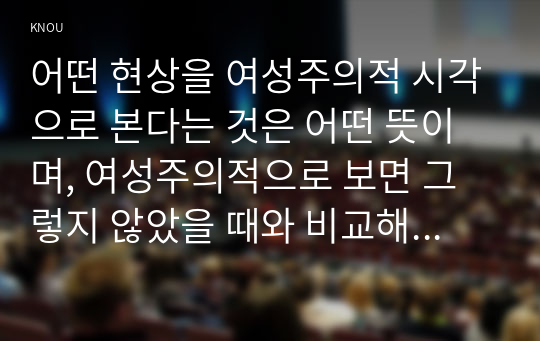 어떤 현상을 여성주의적 시각으로 본다는 것은 어떤 뜻이며, 여성주의적으로 보면 그렇지 않았을 때와 비교해서 어떻게 달라지는지 구체적인 사례를 들어서 서술하시오.